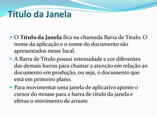 Título da Janela
 O Título da Janela fica na chamada Barra de Título. O

nome da aplicação e o nome do documento são
apresentados nesse local.
 A Barra de Título possui intensidade e cor diferentes
das demais barras para chamar a atenção em relação ao
documento em produção, ou seja, o documento que
está em primeiro plano.
 Para movimentar uma janela de aplicativo aponte o
cursor do mouse para a barra de título da janela e
efetue o movimento de arraste

 