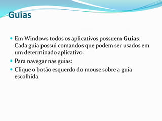 Guias
 Em Windows todos os aplicativos possuem Guias.

Cada guia possui comandos que podem ser usados em
um determinado aplicativo.
 Para navegar nas guias:
 Clique o botão esquerdo do mouse sobre a guia
escolhida.

 