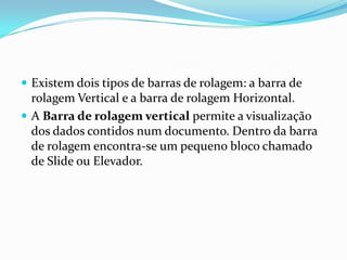  Existem dois tipos de barras de rolagem: a barra de

rolagem Vertical e a barra de rolagem Horizontal.
 A Barra de rolagem vertical permite a visualização
dos dados contidos num documento. Dentro da barra
de rolagem encontra-se um pequeno bloco chamado
de Slide ou Elevador.

 