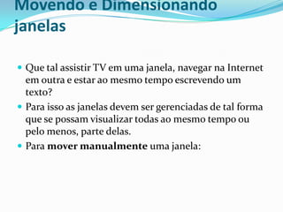 Movendo e Dimensionando
janelas
 Que tal assistir TV em uma janela, navegar na Internet

em outra e estar ao mesmo tempo escrevendo um
texto?
 Para isso as janelas devem ser gerenciadas de tal forma
que se possam visualizar todas ao mesmo tempo ou
pelo menos, parte delas.
 Para mover manualmente uma janela:

 