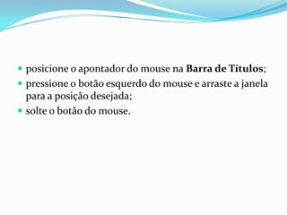  posicione o apontador do mouse na Barra de Títulos;
 pressione o botão esquerdo do mouse e arraste a janela

para a posição desejada;
 solte o botão do mouse.

 