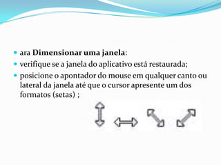  ara Dimensionar uma janela:
 verifique se a janela do aplicativo está restaurada;
 posicione o apontador do mouse em qualquer canto ou

lateral da janela até que o cursor apresente um dos
formatos (setas) ;

 