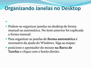 Organizando Janelas no Desktop

 Podem-se organizar janelas no desktop de forma

manual ou automática. No item anterior foi explicada
a forma manual.
 Para organizar as janelas de forma automática é
necessário da ajuda do Windows. Siga as etapas:
 posicione o apontador do mouse na Barra de
Tarefas e clique com o botão direito.

 