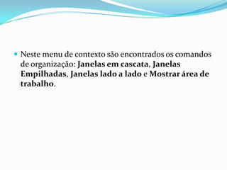  Neste menu de contexto são encontrados os comandos

de organização: Janelas em cascata, Janelas
Empilhadas, Janelas lado a lado e Mostrar área de
trabalho.

 