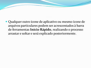  Qualquer outro ícone de aplicativo ou mesmo ícone de

arquivos particulares podem ser acrescentados à barra
de ferramentas Início Rápido, realizando o processo
arrastar e soltar e será explicado posteriormente.

 