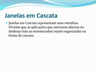 Janelas em Cascata
 Janelas em Cascata representam uma metáfora.

Permite que as aplicações que estiverem abertas no
desktop (não as minimizadas) sejam organizadas na
forma de cascata.

 
