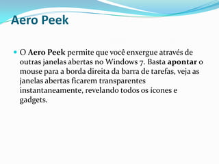 Aero Peek
 O Aero Peek permite que você enxergue através de

outras janelas abertas no Windows 7. Basta apontar o
mouse para a borda direita da barra de tarefas, veja as
janelas abertas ficarem transparentes
instantaneamente, revelando todos os ícones e
gadgets.

 
