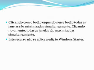  Clicando com o botão esquerdo nesse botão todas as

janelas são minimizadas simultaneamente. Clicando
novamente, todas as janelas são maximizadas
simultaneamente.
 Este recurso não se aplica a edição Windows Starter.

 