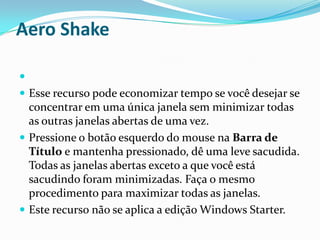 Aero Shake

 Esse recurso pode economizar tempo se você desejar se

concentrar em uma única janela sem minimizar todas
as outras janelas abertas de uma vez.
 Pressione o botão esquerdo do mouse na Barra de
Título e mantenha pressionado, dê uma leve sacudida.
Todas as janelas abertas exceto a que você está
sacudindo foram minimizadas. Faça o mesmo
procedimento para maximizar todas as janelas.
 Este recurso não se aplica a edição Windows Starter.

 