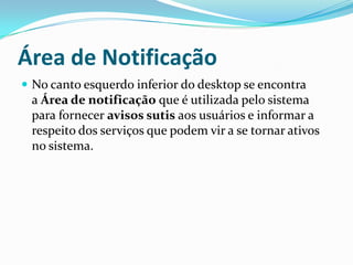 Área de Notificação
 No canto esquerdo inferior do desktop se encontra

a Área de notificação que é utilizada pelo sistema
para fornecer avisos sutis aos usuários e informar a
respeito dos serviços que podem vir a se tornar ativos
no sistema.

 