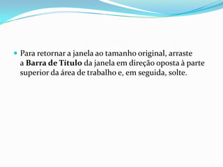  Para retornar a janela ao tamanho original, arraste

a Barra de Título da janela em direção oposta à parte
superior da área de trabalho e, em seguida, solte.

 