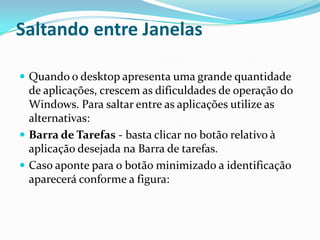 Saltando entre Janelas
 Quando o desktop apresenta uma grande quantidade

de aplicações, crescem as dificuldades de operação do
Windows. Para saltar entre as aplicações utilize as
alternativas:
 Barra de Tarefas - basta clicar no botão relativo à
aplicação desejada na Barra de tarefas.
 Caso aponte para o botão minimizado a identificação
aparecerá conforme a figura:

 