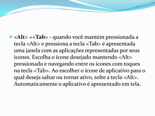  <Alt> +<Tab> - quando você mantém pressionada a

tecla <Alt> e pressiona a tecla <Tab> é apresentada
uma janela com as aplicações representadas por seus
ícones. Escolha o ícone desejado mantendo <Alt>
pressionado e navegando entre os ícones com toques
na tecla <Tab>. Ao escolher o ícone de aplicativo para o
qual deseja saltar ou tornar ativo, solte a tecla <Alt>.
Automaticamente o aplicativo é apresentado em tela.

 