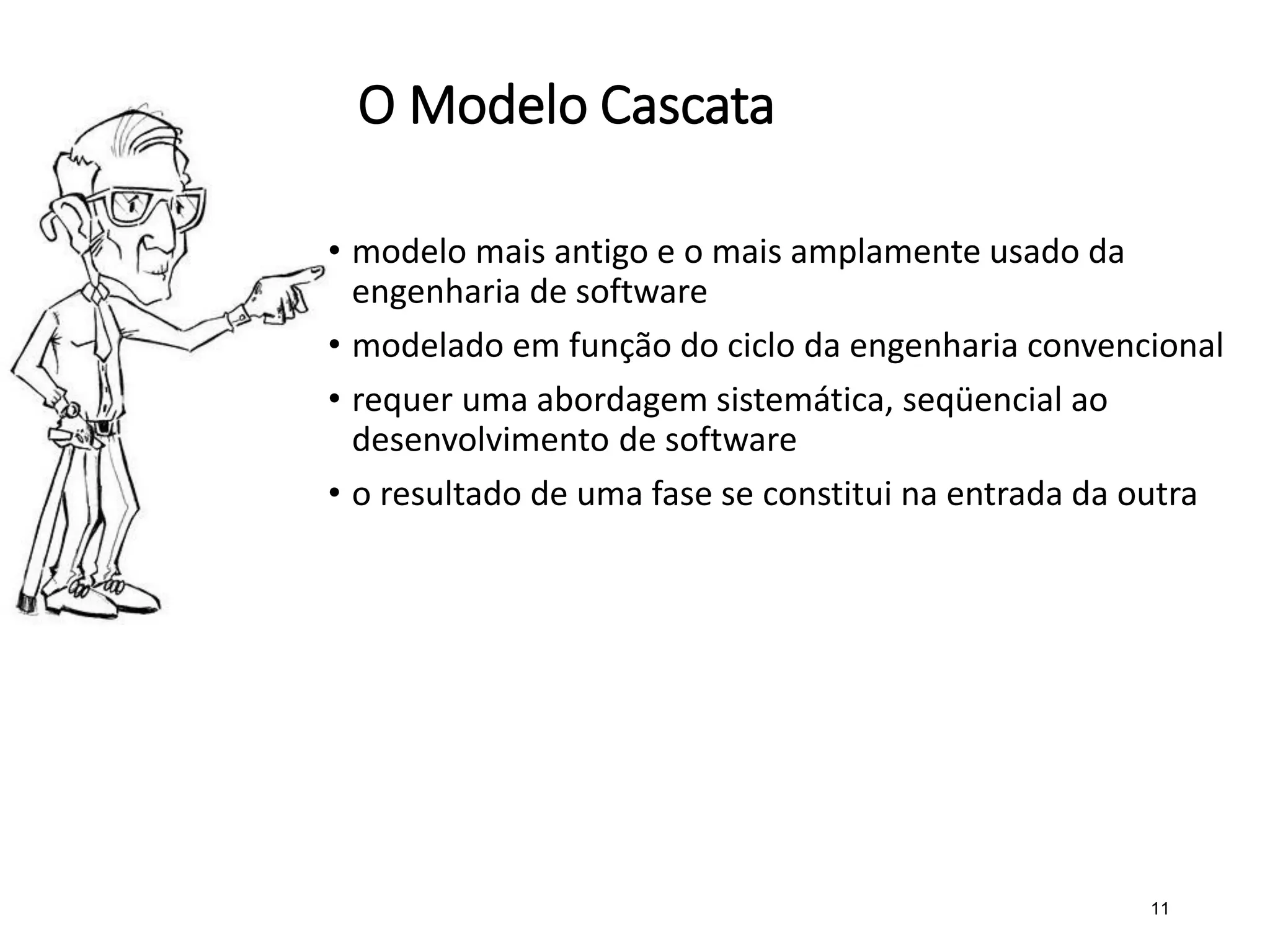 O Modelo Cascata
• modelo mais antigo e o mais amplamente usado da
engenharia de software
• modelado em função do ciclo da engenharia convencional
• requer uma abordagem sistemática, seqüencial ao
desenvolvimento de software
• o resultado de uma fase se constitui na entrada da outra
11
 