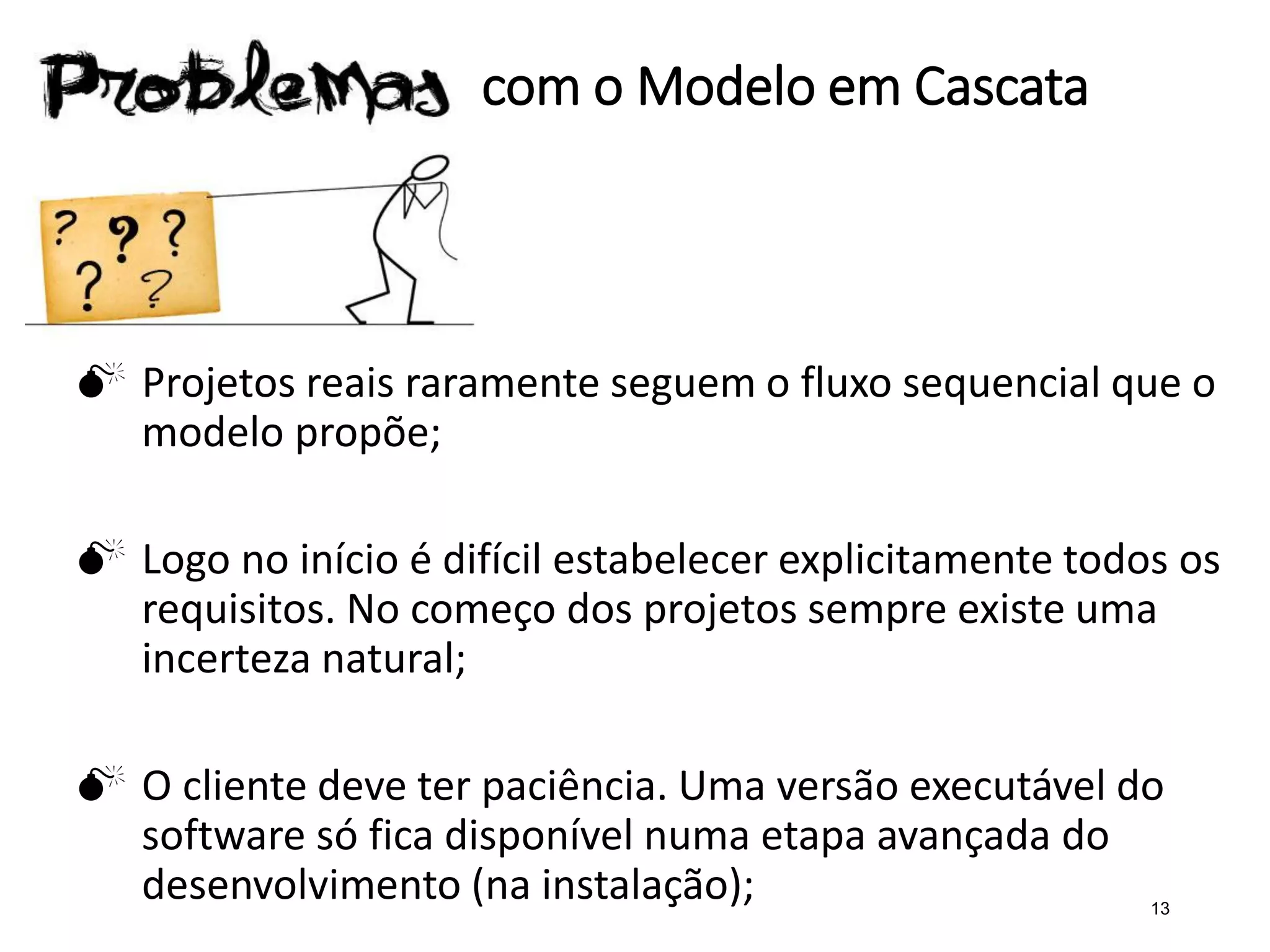 com o Modelo em Cascata
 Projetos reais raramente seguem o fluxo sequencial que o
modelo propõe;
 Logo no início é difícil estabelecer explicitamente todos os
requisitos. No começo dos projetos sempre existe uma
incerteza natural;
 O cliente deve ter paciência. Uma versão executável do
software só fica disponível numa etapa avançada do
desenvolvimento (na instalação); 13
 