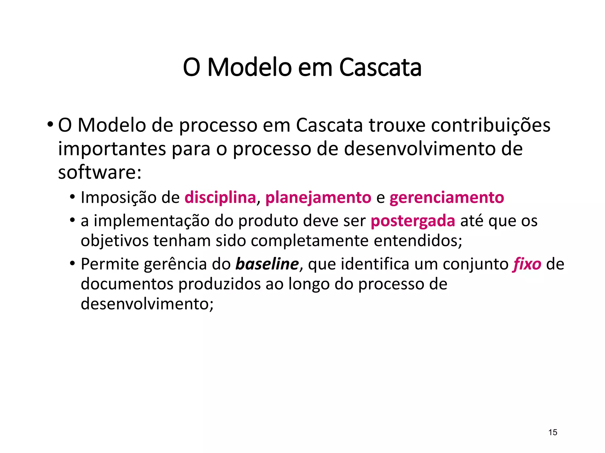 O Modelo em Cascata
• O Modelo de processo em Cascata trouxe contribuições
importantes para o processo de desenvolvimento de
software:
• Imposição de disciplina, planejamento e gerenciamento
• a implementação do produto deve ser postergada até que os
objetivos tenham sido completamente entendidos;
• Permite gerência do baseline, que identifica um conjunto fixo de
documentos produzidos ao longo do processo de
desenvolvimento;
15
 