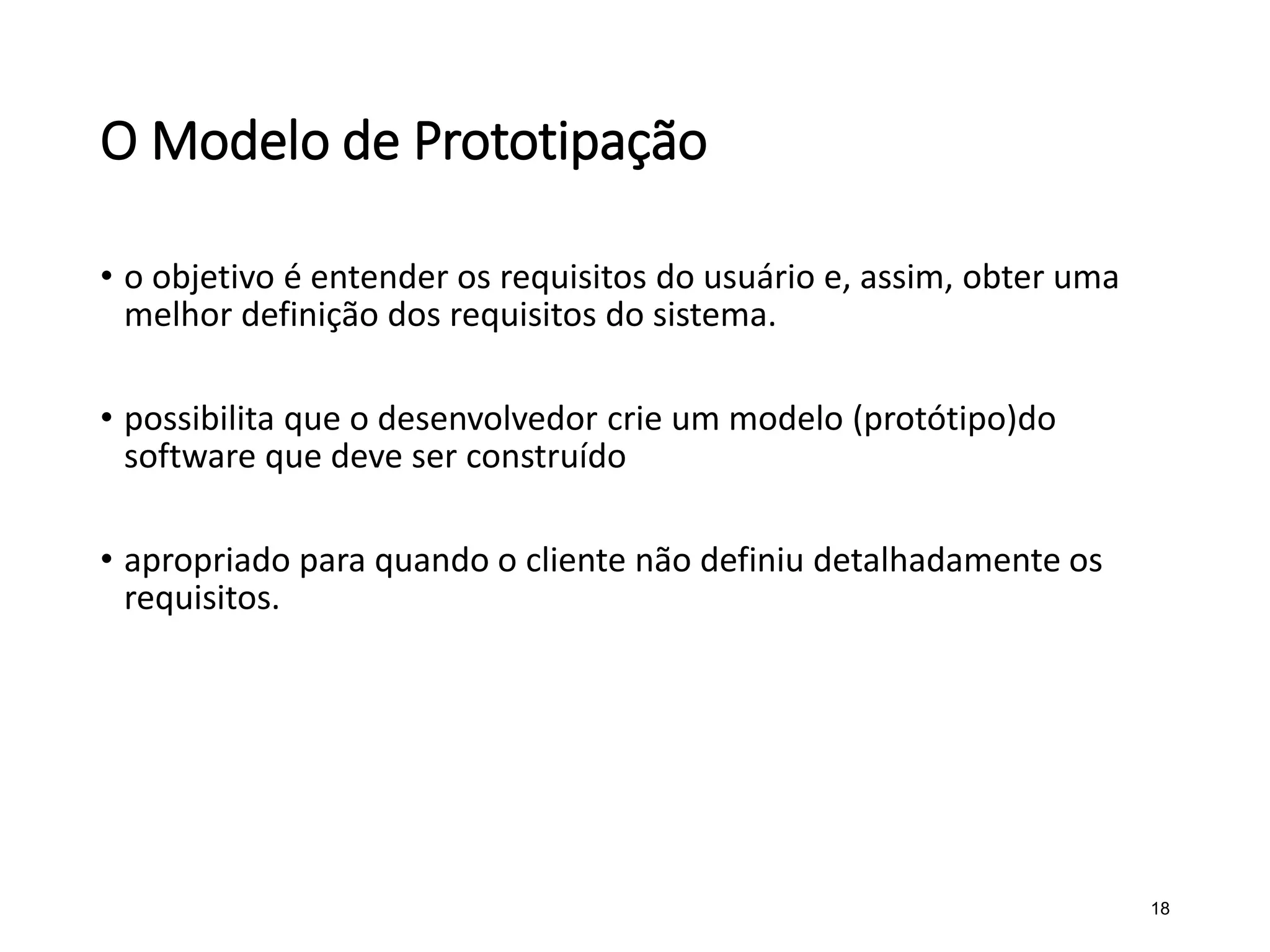 O Modelo de Prototipação
• o objetivo é entender os requisitos do usuário e, assim, obter uma
melhor definição dos requisitos do sistema.
• possibilita que o desenvolvedor crie um modelo (protótipo)do
software que deve ser construído
• apropriado para quando o cliente não definiu detalhadamente os
requisitos.
18
 