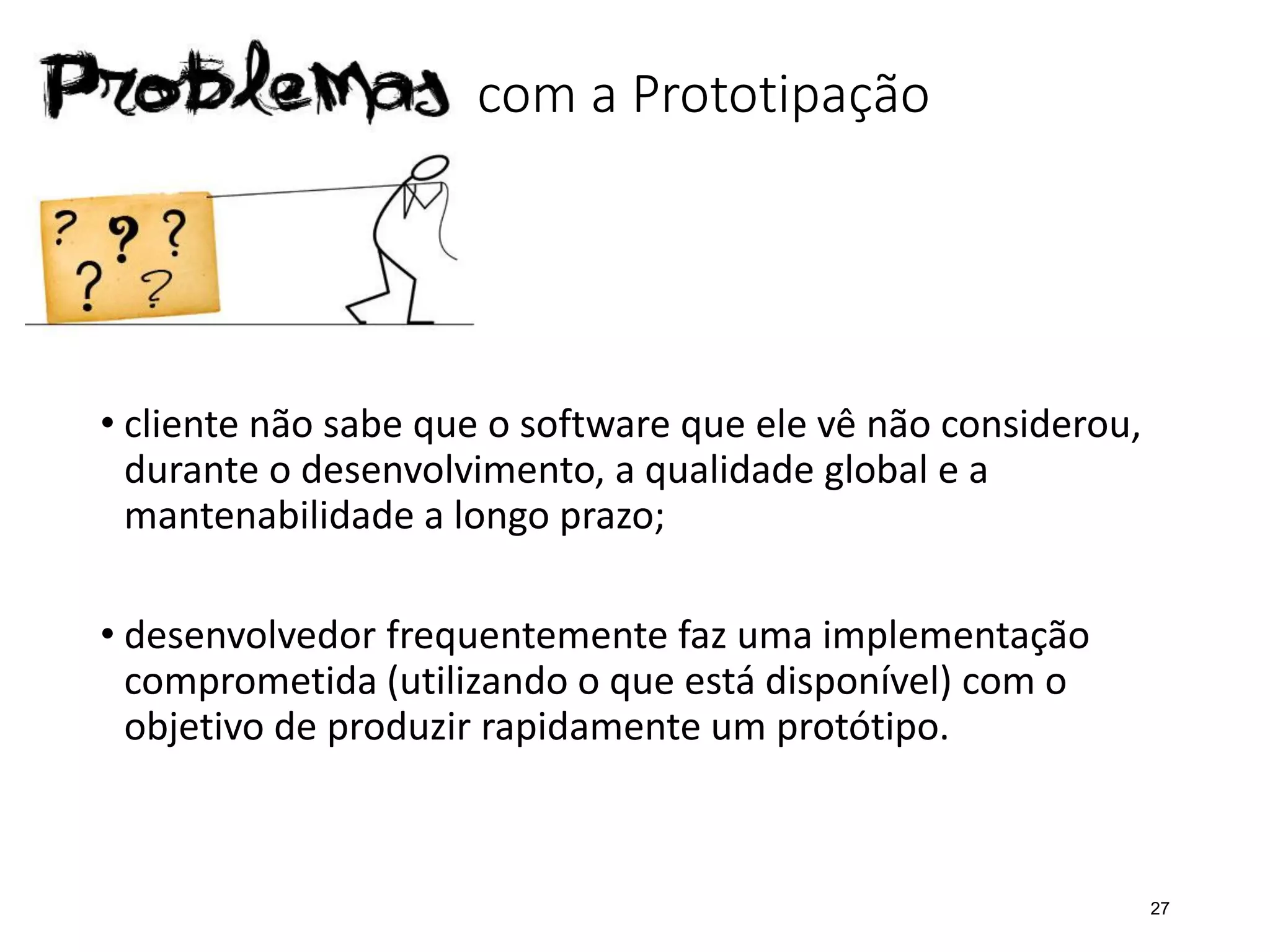 Problemas com a Prototipação
• cliente não sabe que o software que ele vê não considerou,
durante o desenvolvimento, a qualidade global e a
mantenabilidade a longo prazo;
• desenvolvedor frequentemente faz uma implementação
comprometida (utilizando o que está disponível) com o
objetivo de produzir rapidamente um protótipo.
27
 