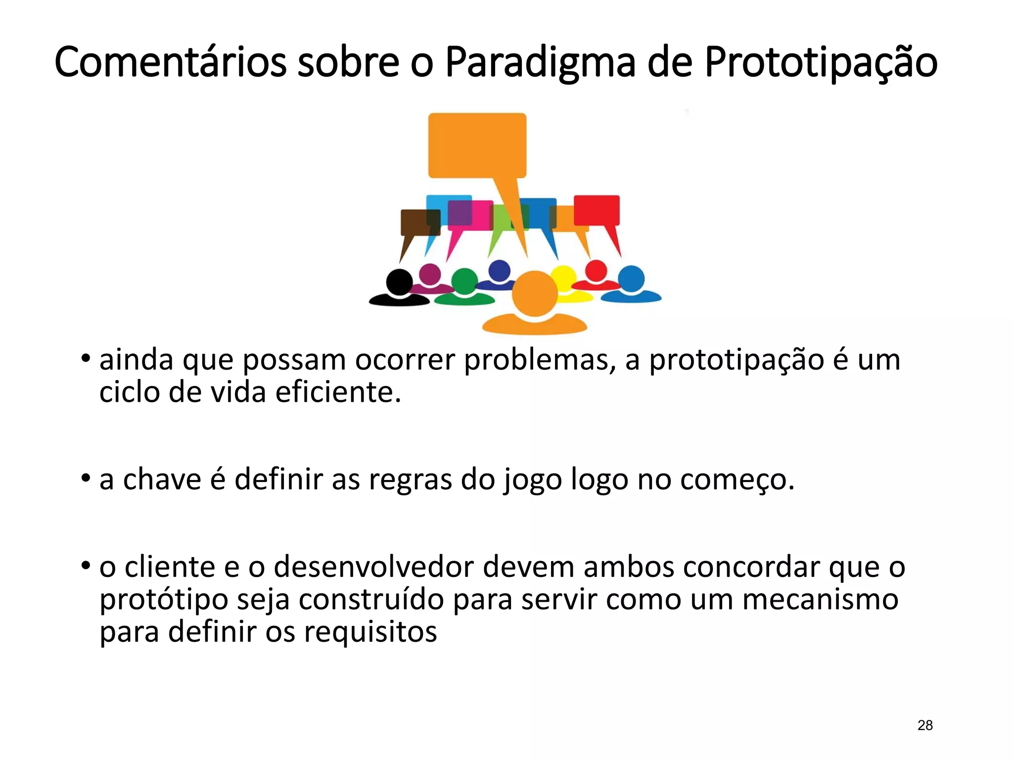 Comentários sobre o Paradigma de Prototipação
• ainda que possam ocorrer problemas, a prototipação é um
ciclo de vida eficiente.
• a chave é definir as regras do jogo logo no começo.
• o cliente e o desenvolvedor devem ambos concordar que o
protótipo seja construído para servir como um mecanismo
para definir os requisitos
28
 