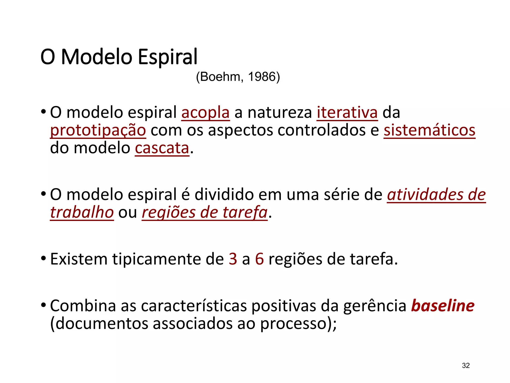 O Modelo Espiral
• O modelo espiral acopla a natureza iterativa da
prototipação com os aspectos controlados e sistemáticos
do modelo cascata.
• O modelo espiral é dividido em uma série de atividades de
trabalho ou regiões de tarefa.
• Existem tipicamente de 3 a 6 regiões de tarefa.
• Combina as características positivas da gerência baseline
(documentos associados ao processo);
32
(Boehm, 1986)
 