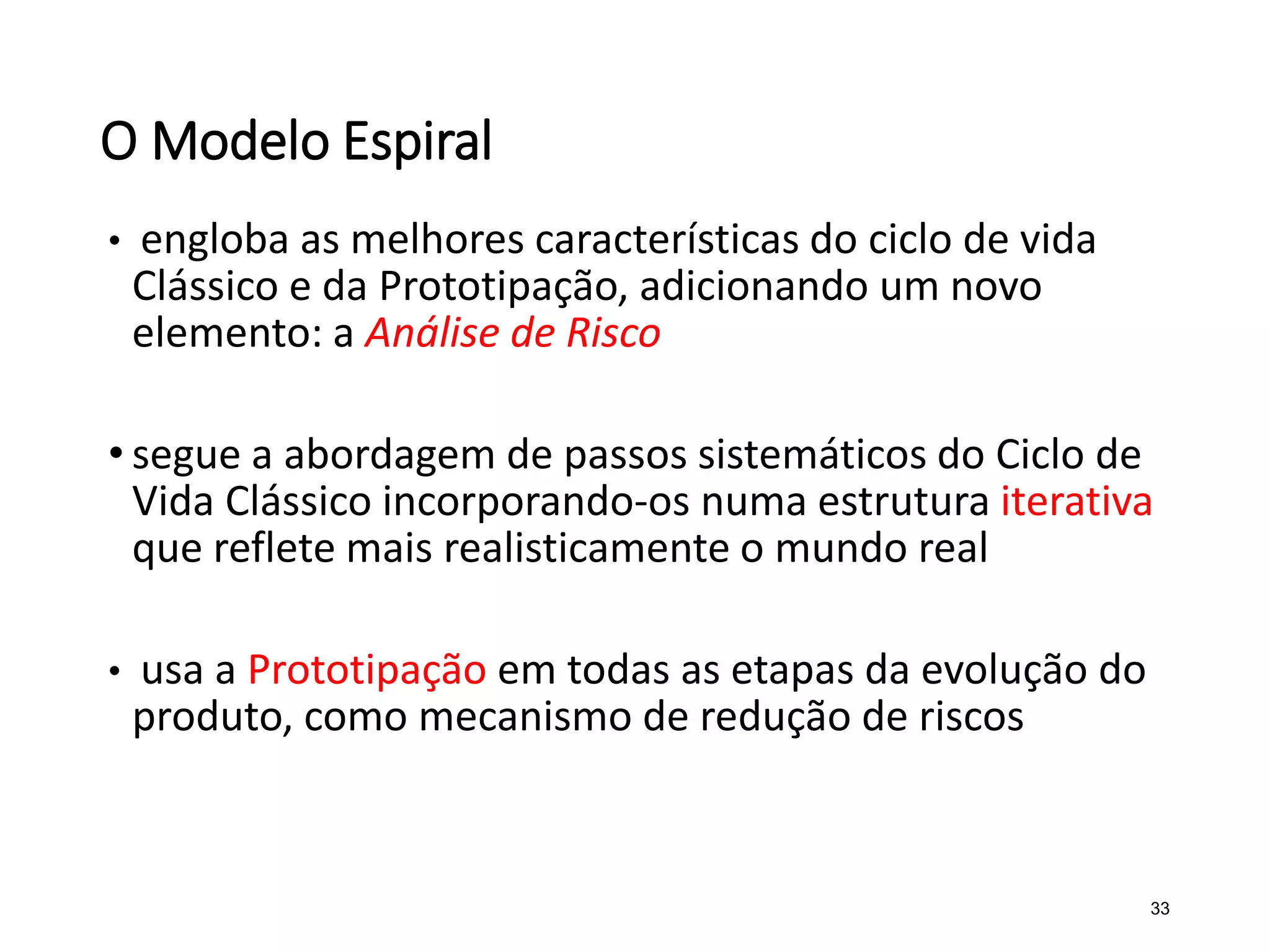 O Modelo Espiral
• engloba as melhores características do ciclo de vida
Clássico e da Prototipação, adicionando um novo
elemento: a Análise de Risco
• segue a abordagem de passos sistemáticos do Ciclo de
Vida Clássico incorporando-os numa estrutura iterativa
que reflete mais realisticamente o mundo real
• usa a Prototipação em todas as etapas da evolução do
produto, como mecanismo de redução de riscos
33
 