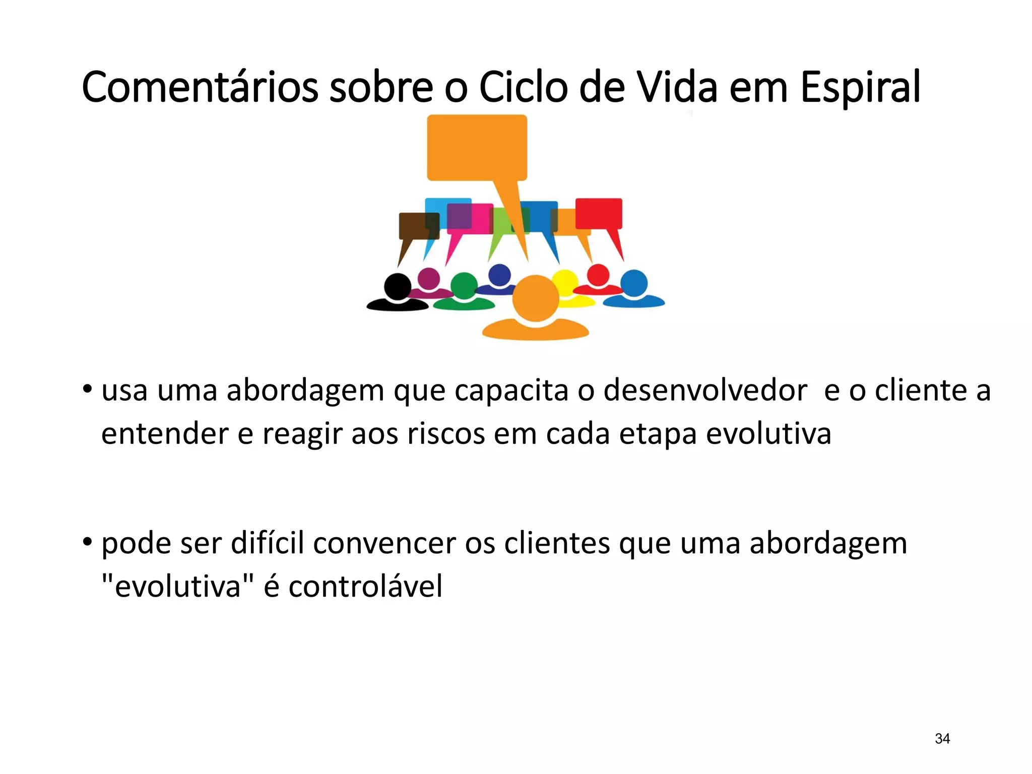 Comentários sobre o Ciclo de Vida em Espiral
• usa uma abordagem que capacita o desenvolvedor e o cliente a
entender e reagir aos riscos em cada etapa evolutiva
• pode ser difícil convencer os clientes que uma abordagem
"evolutiva" é controlável
34
 