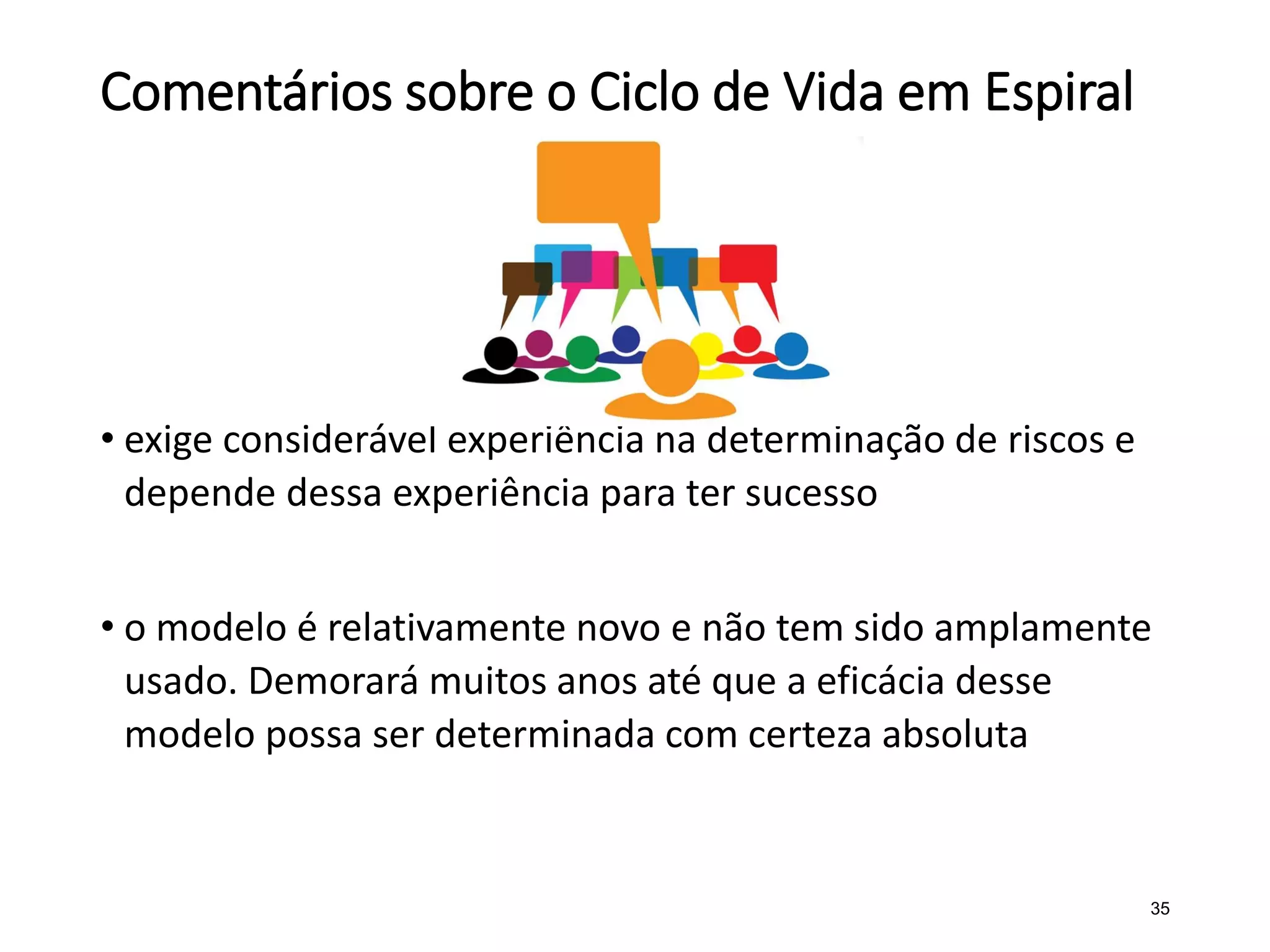 Comentários sobre o Ciclo de Vida em Espiral
• exige considerável experiência na determinação de riscos e
depende dessa experiência para ter sucesso
• o modelo é relativamente novo e não tem sido amplamente
usado. Demorará muitos anos até que a eficácia desse
modelo possa ser determinada com certeza absoluta
35
 