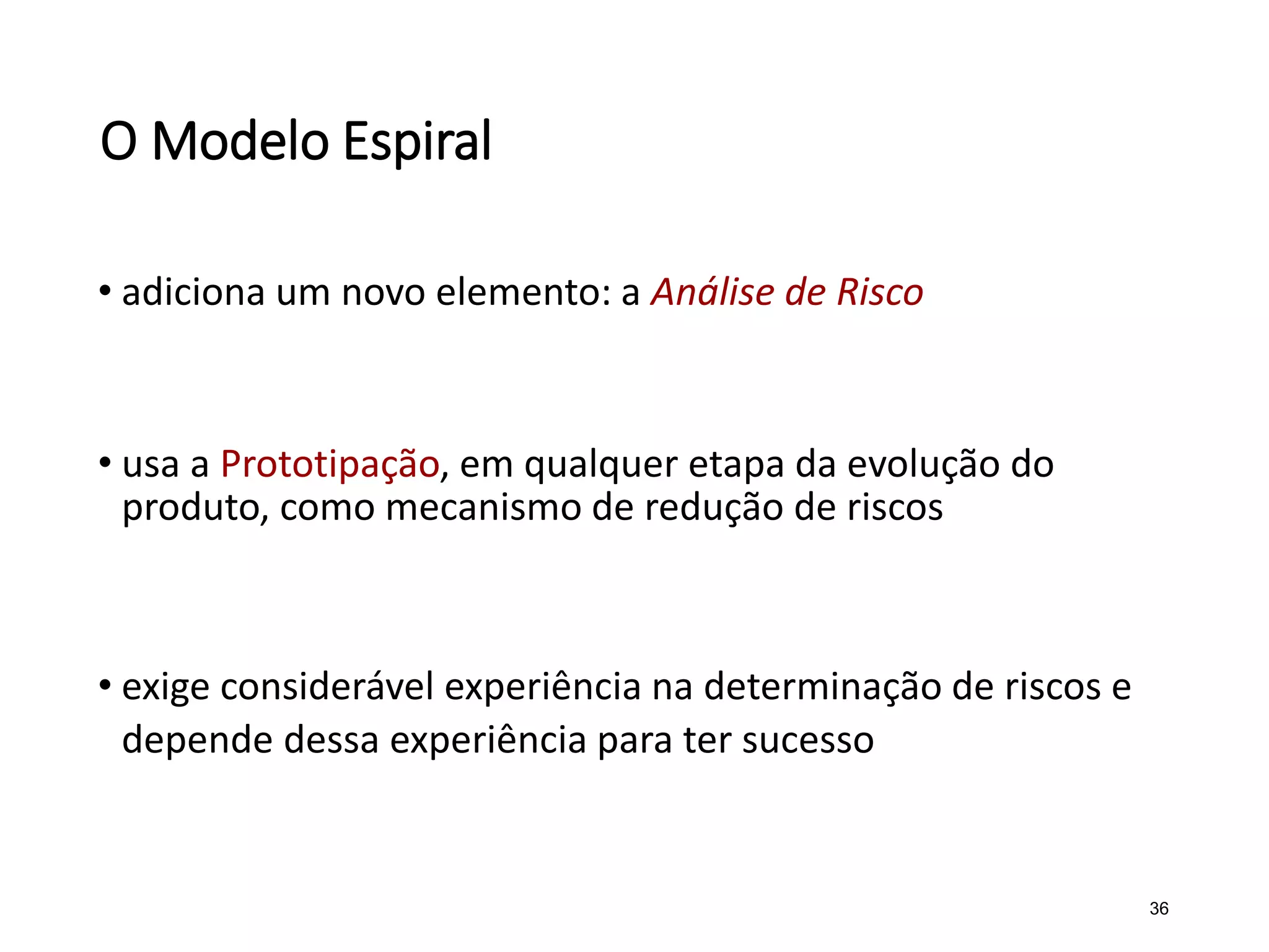 O Modelo Espiral
• adiciona um novo elemento: a Análise de Risco
• usa a Prototipação, em qualquer etapa da evolução do
produto, como mecanismo de redução de riscos
• exige considerável experiência na determinação de riscos e
depende dessa experiência para ter sucesso
36
 