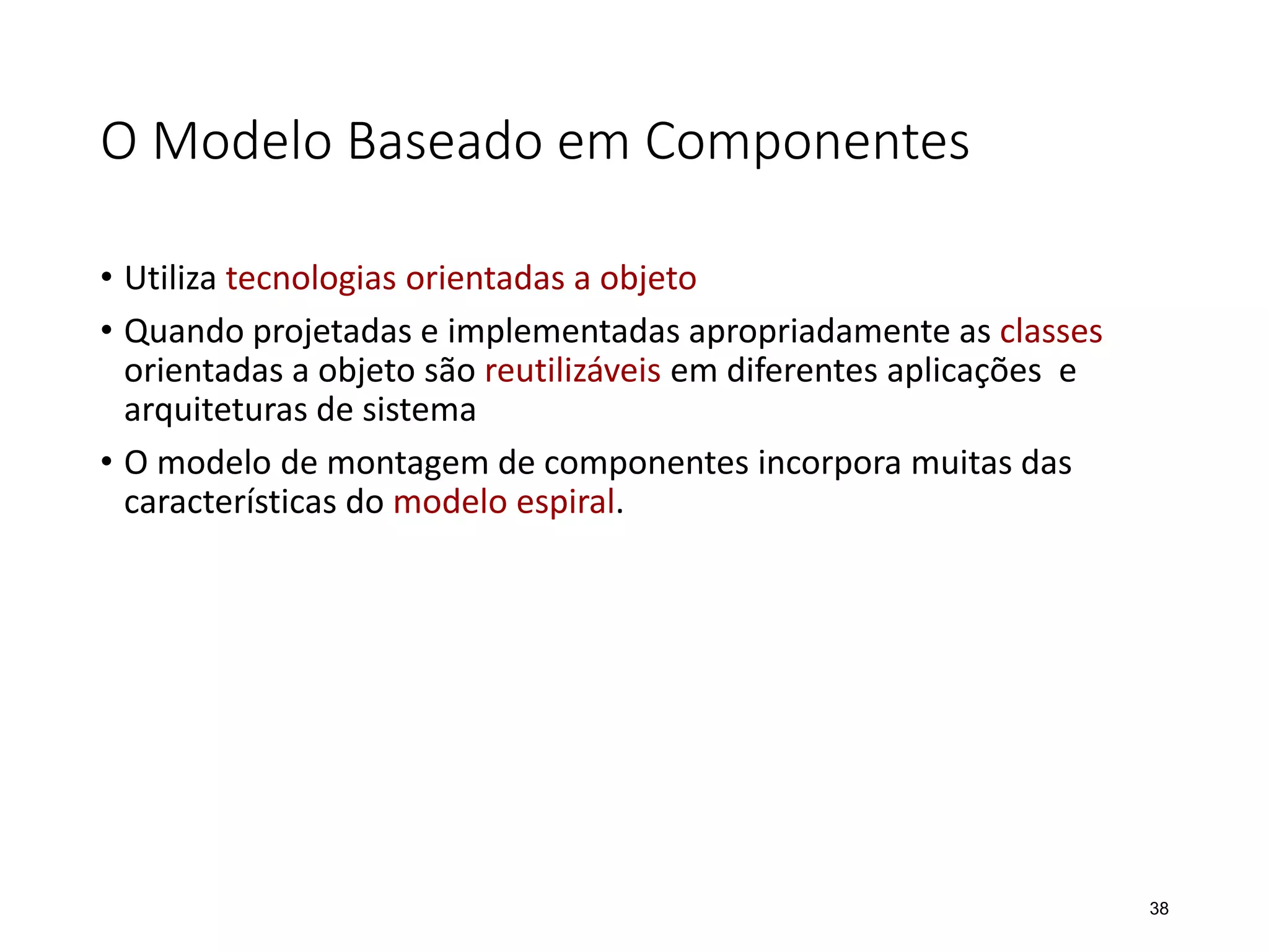 O Modelo Baseado em Componentes
• Utiliza tecnologias orientadas a objeto
• Quando projetadas e implementadas apropriadamente as classes
orientadas a objeto são reutilizáveis em diferentes aplicações e
arquiteturas de sistema
• O modelo de montagem de componentes incorpora muitas das
características do modelo espiral.
38
 