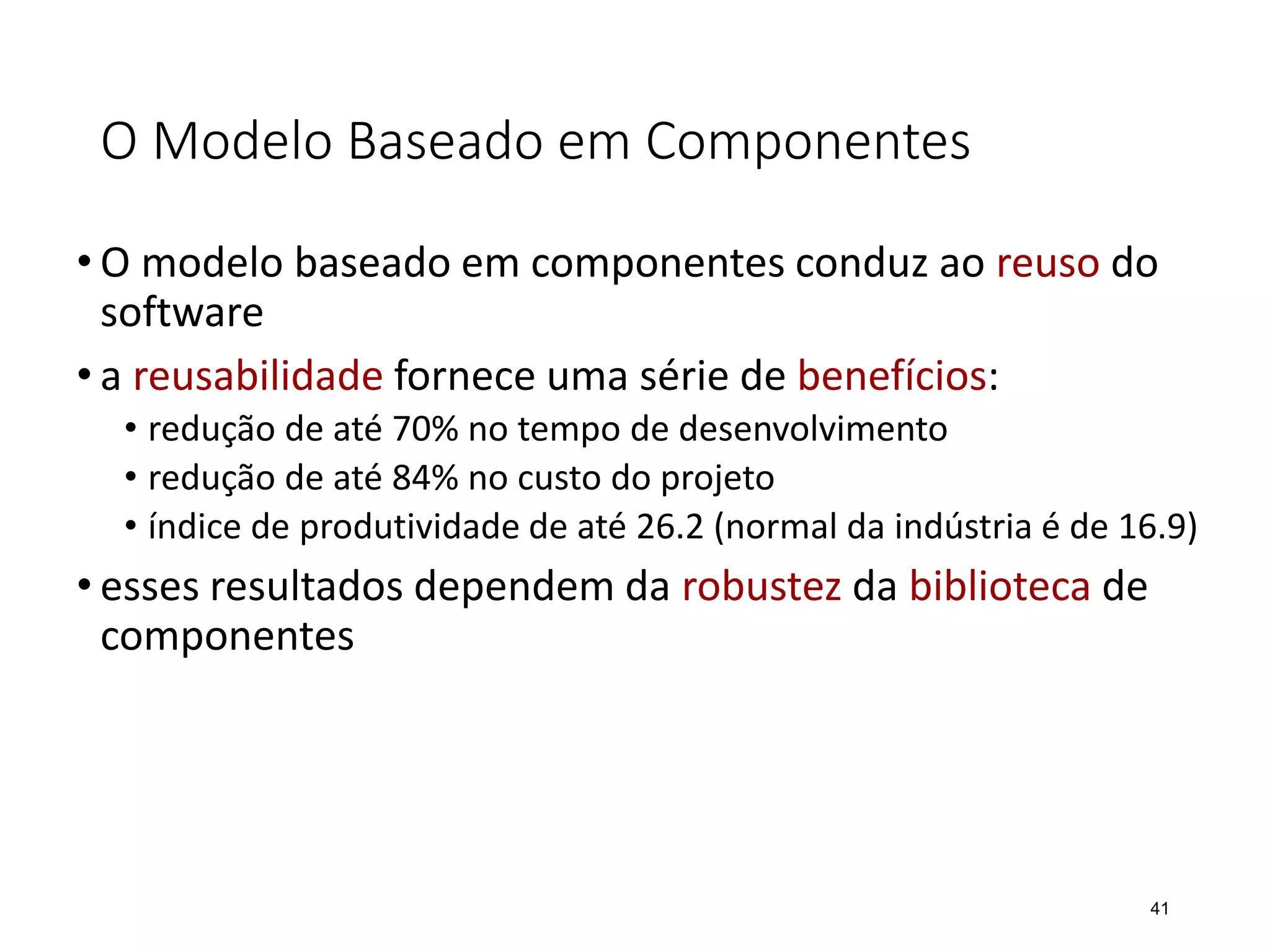 O Modelo Baseado em Componentes
• O modelo baseado em componentes conduz ao reuso do
software
• a reusabilidade fornece uma série de benefícios:
• redução de até 70% no tempo de desenvolvimento
• redução de até 84% no custo do projeto
• índice de produtividade de até 26.2 (normal da indústria é de 16.9)
• esses resultados dependem da robustez da biblioteca de
componentes
41
 