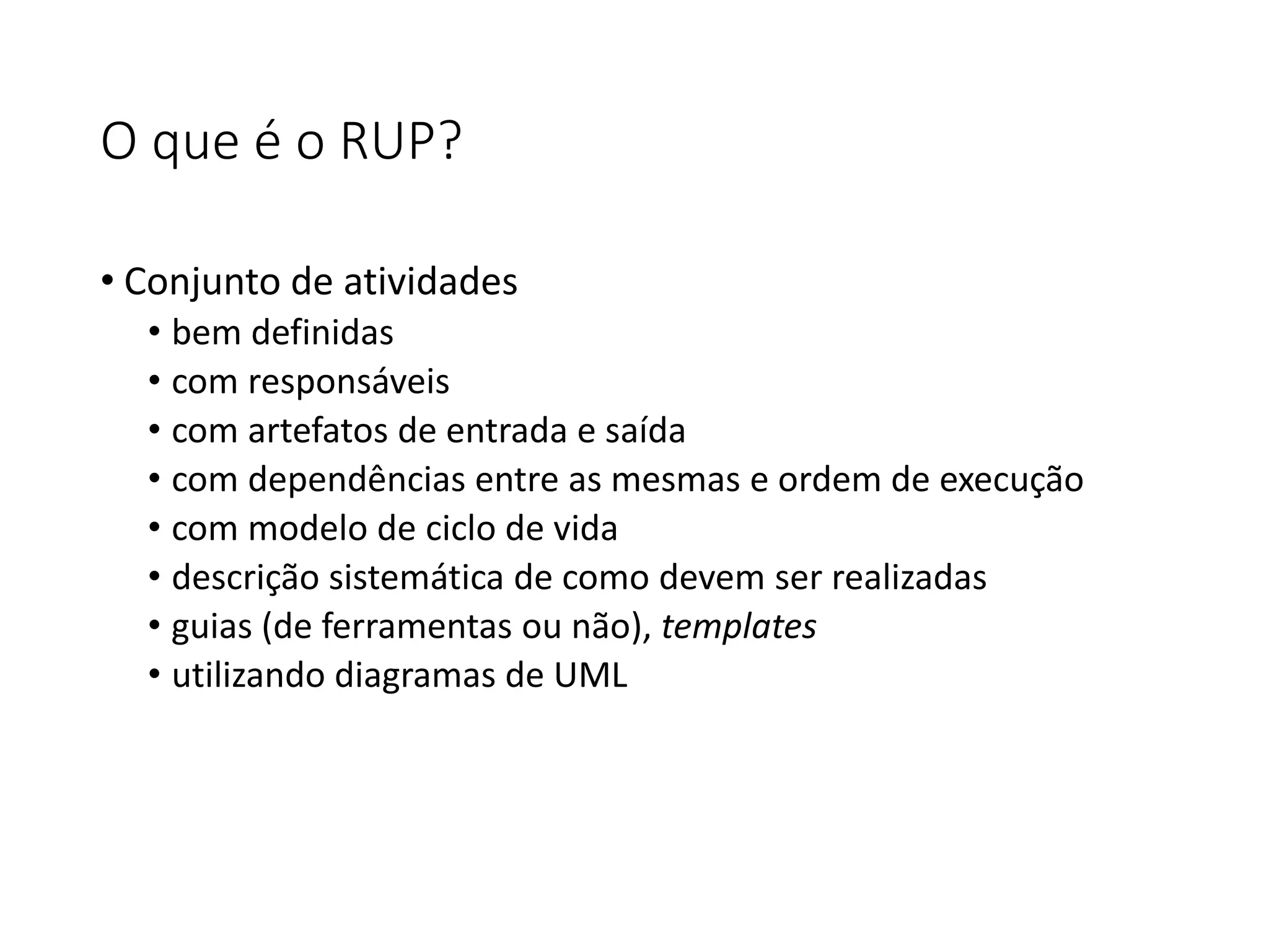 O que é o RUP?
• Conjunto de atividades
• bem definidas
• com responsáveis
• com artefatos de entrada e saída
• com dependências entre as mesmas e ordem de execução
• com modelo de ciclo de vida
• descrição sistemática de como devem ser realizadas
• guias (de ferramentas ou não), templates
• utilizando diagramas de UML
 
