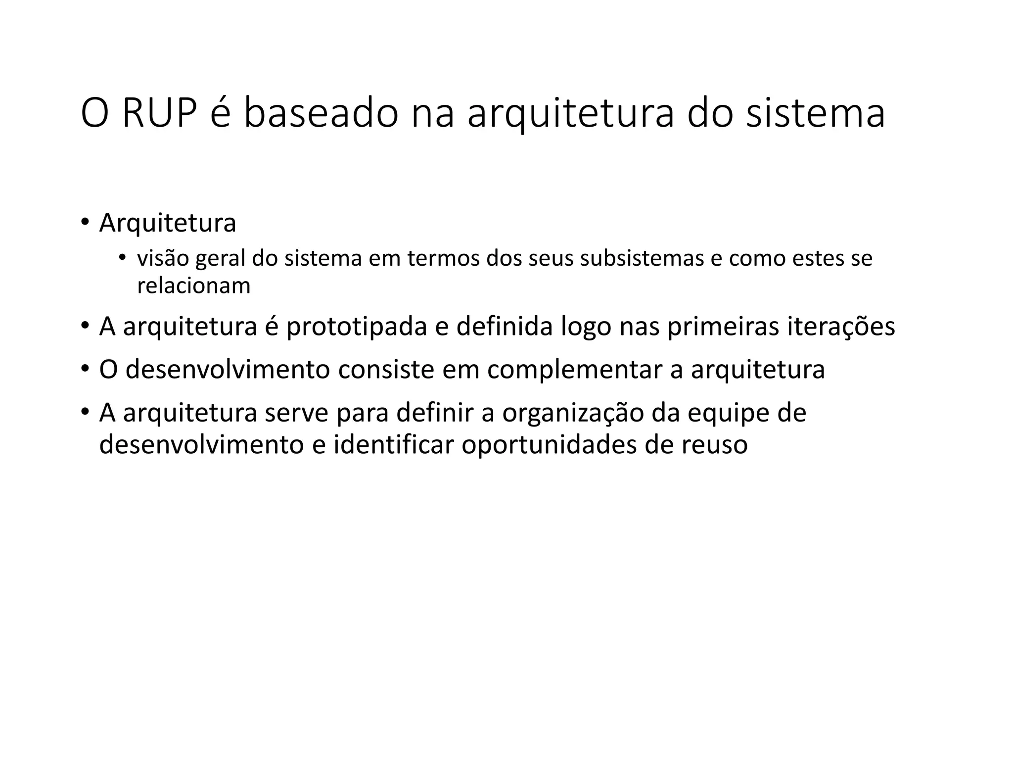 O RUP é baseado na arquitetura do sistema
• Arquitetura
• visão geral do sistema em termos dos seus subsistemas e como estes se
relacionam
• A arquitetura é prototipada e definida logo nas primeiras iterações
• O desenvolvimento consiste em complementar a arquitetura
• A arquitetura serve para definir a organização da equipe de
desenvolvimento e identificar oportunidades de reuso
 