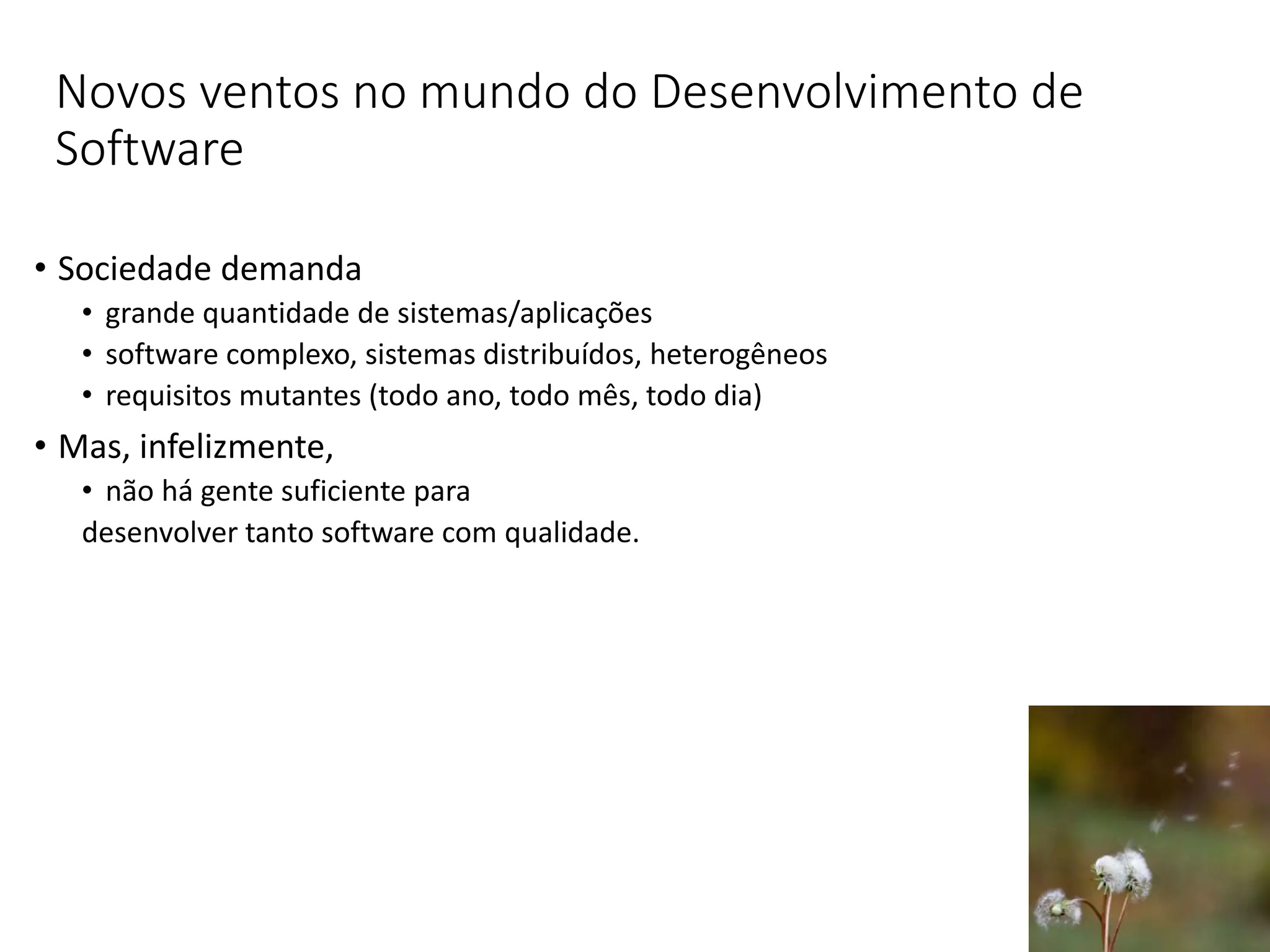 Novos ventos no mundo do Desenvolvimento de
Software
• Sociedade demanda
• grande quantidade de sistemas/aplicações
• software complexo, sistemas distribuídos, heterogêneos
• requisitos mutantes (todo ano, todo mês, todo dia)
• Mas, infelizmente,
• não há gente suficiente para
desenvolver tanto software com qualidade.
 