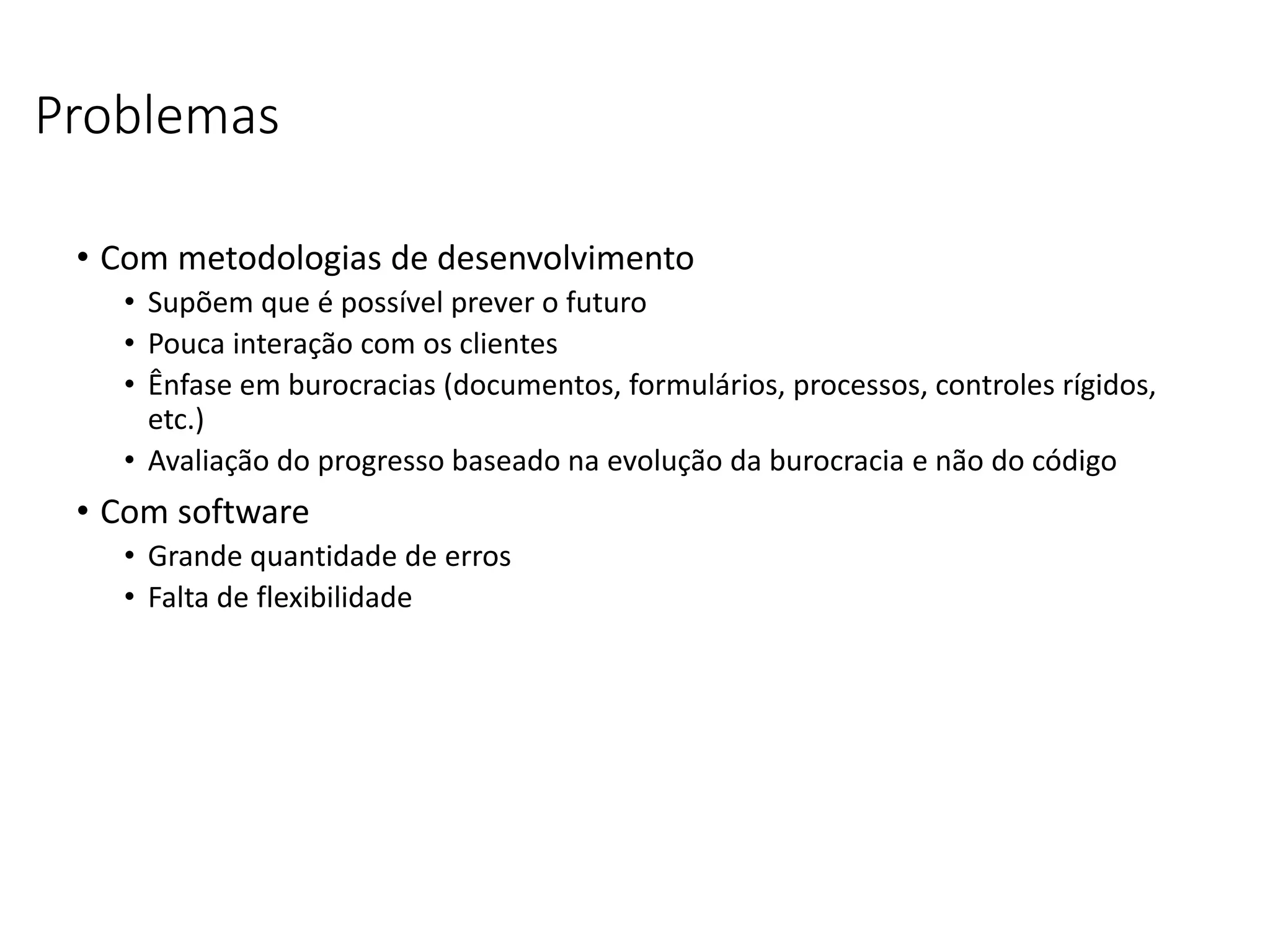Problemas
• Com metodologias de desenvolvimento
• Supõem que é possível prever o futuro
• Pouca interação com os clientes
• Ênfase em burocracias (documentos, formulários, processos, controles rígidos,
etc.)
• Avaliação do progresso baseado na evolução da burocracia e não do código
• Com software
• Grande quantidade de erros
• Falta de flexibilidade
 