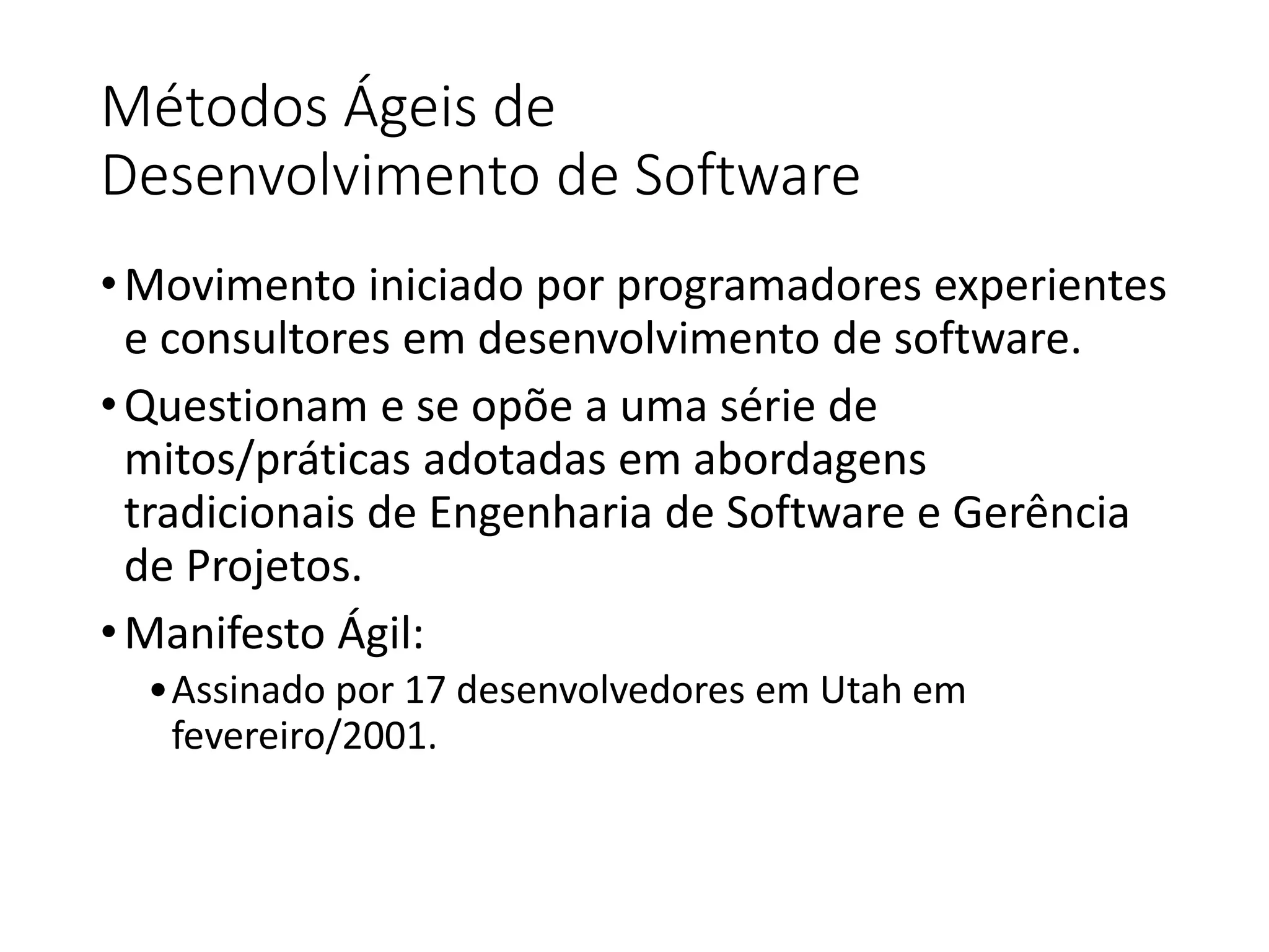 Métodos Ágeis de
Desenvolvimento de Software
•Movimento iniciado por programadores experientes
e consultores em desenvolvimento de software.
•Questionam e se opõe a uma série de
mitos/práticas adotadas em abordagens
tradicionais de Engenharia de Software e Gerência
de Projetos.
•Manifesto Ágil:
•Assinado por 17 desenvolvedores em Utah em
fevereiro/2001.
 