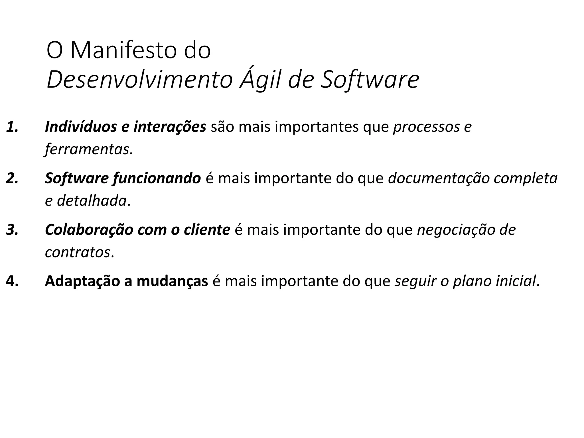 O Manifesto do
Desenvolvimento Ágil de Software
1. Indivíduos e interações são mais importantes que processos e
ferramentas.
2. Software funcionando é mais importante do que documentação completa
e detalhada.
3. Colaboração com o cliente é mais importante do que negociação de
contratos.
4. Adaptação a mudanças é mais importante do que seguir o plano inicial.
 