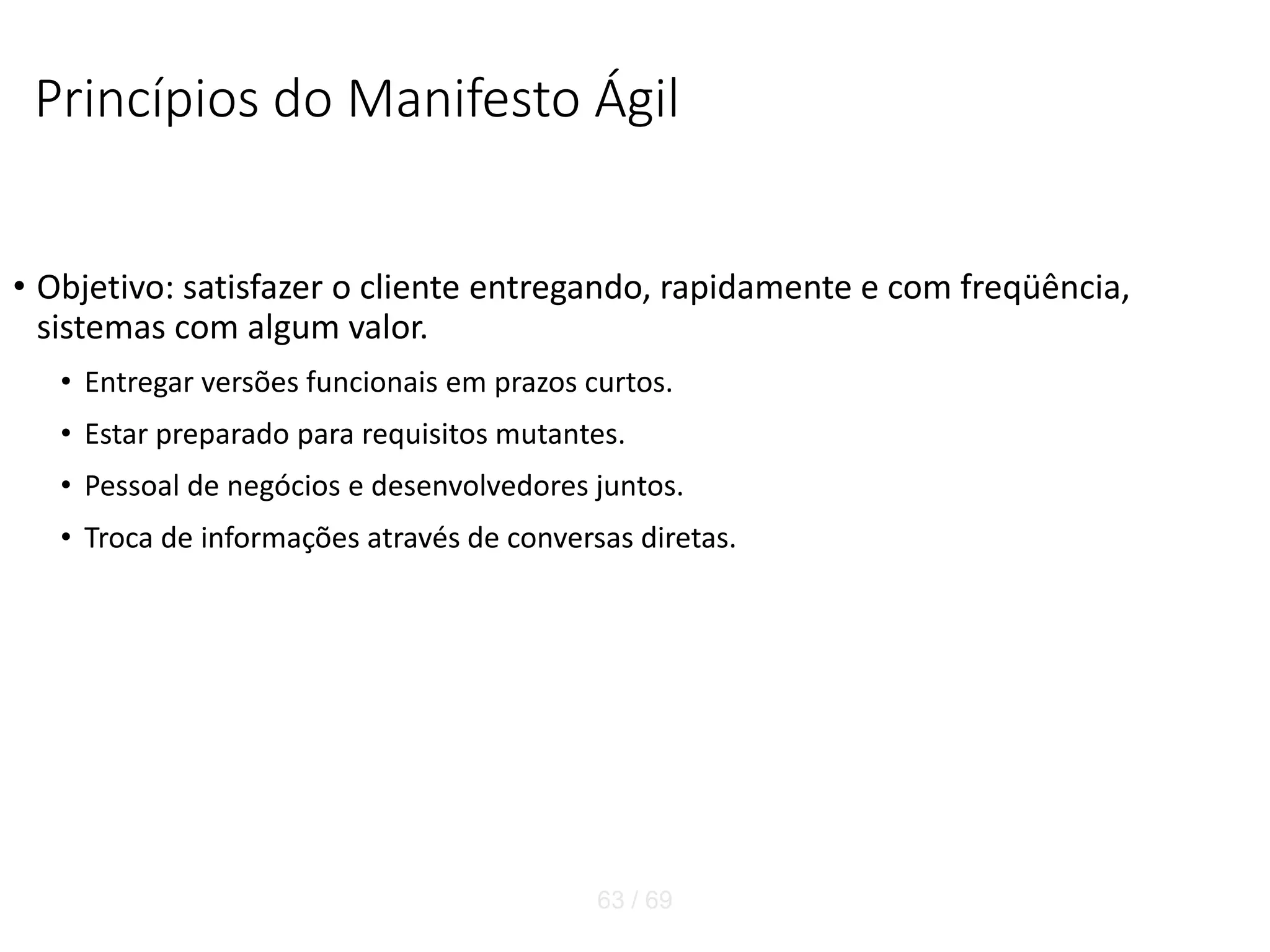 Princípios do Manifesto Ágil
• Objetivo: satisfazer o cliente entregando, rapidamente e com freqüência,
sistemas com algum valor.
• Entregar versões funcionais em prazos curtos.
• Estar preparado para requisitos mutantes.
• Pessoal de negócios e desenvolvedores juntos.
• Troca de informações através de conversas diretas.
63 / 69
 