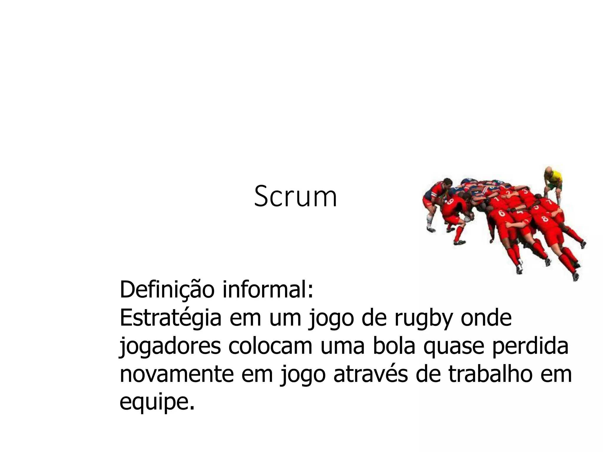 Scrum
Definição informal:
Estratégia em um jogo de rugby onde
jogadores colocam uma bola quase perdida
novamente em jogo através de trabalho em
equipe.
 