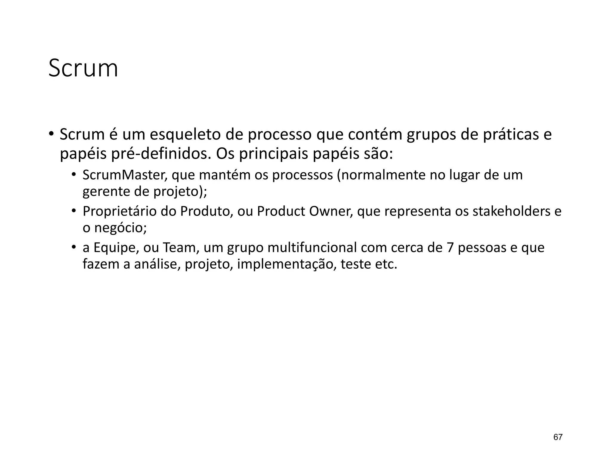 Scrum
• Scrum é um esqueleto de processo que contém grupos de práticas e
papéis pré-definidos. Os principais papéis são:
• ScrumMaster, que mantém os processos (normalmente no lugar de um
gerente de projeto);
• Proprietário do Produto, ou Product Owner, que representa os stakeholders e
o negócio;
• a Equipe, ou Team, um grupo multifuncional com cerca de 7 pessoas e que
fazem a análise, projeto, implementação, teste etc.
67
 