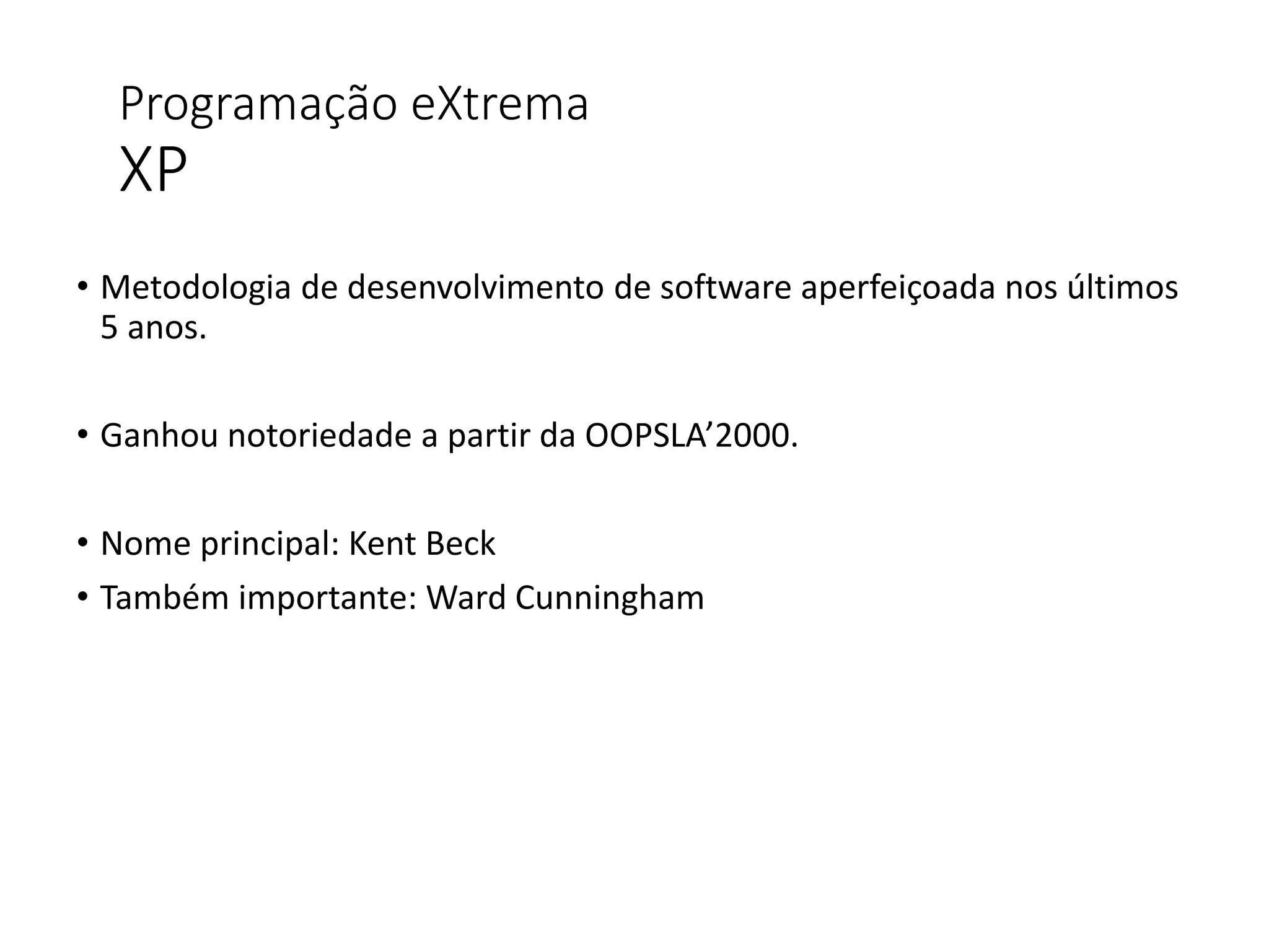 Programação eXtrema
XP
• Metodologia de desenvolvimento de software aperfeiçoada nos últimos
5 anos.
• Ganhou notoriedade a partir da OOPSLA’2000.
• Nome principal: Kent Beck
• Também importante: Ward Cunningham
 