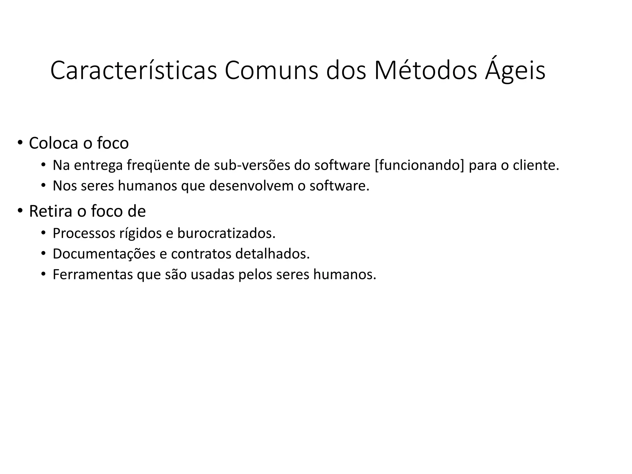 Características Comuns dos Métodos Ágeis
• Coloca o foco
• Na entrega freqüente de sub-versões do software [funcionando] para o cliente.
• Nos seres humanos que desenvolvem o software.
• Retira o foco de
• Processos rígidos e burocratizados.
• Documentações e contratos detalhados.
• Ferramentas que são usadas pelos seres humanos.
 