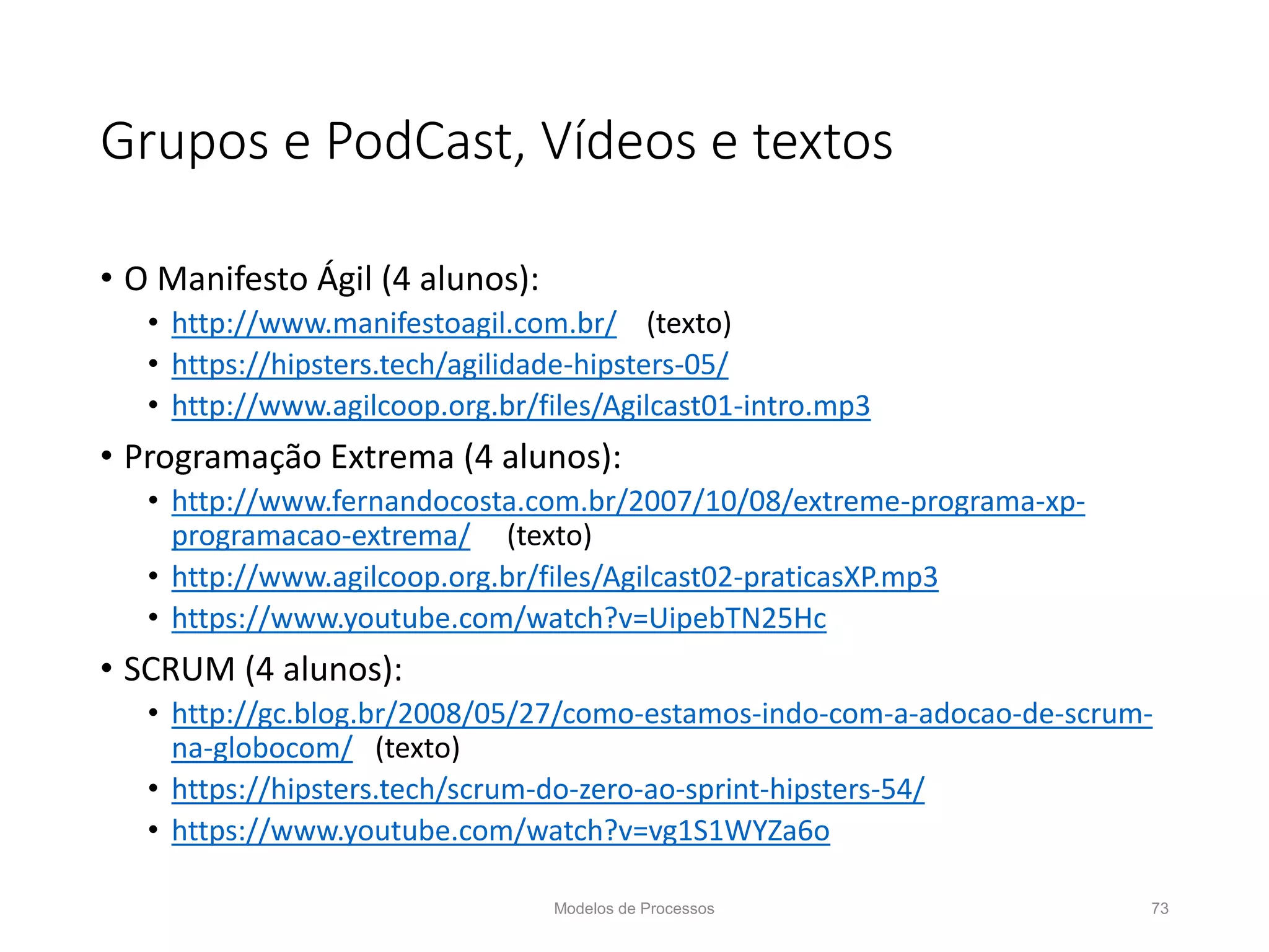 Grupos e PodCast, Vídeos e textos
• O Manifesto Ágil (4 alunos):
• http://www.manifestoagil.com.br/ (texto)
• https://hipsters.tech/agilidade-hipsters-05/
• http://www.agilcoop.org.br/files/Agilcast01-intro.mp3
• Programação Extrema (4 alunos):
• http://www.fernandocosta.com.br/2007/10/08/extreme-programa-xp-
programacao-extrema/ (texto)
• http://www.agilcoop.org.br/files/Agilcast02-praticasXP.mp3
• https://www.youtube.com/watch?v=UipebTN25Hc
• SCRUM (4 alunos):
• http://gc.blog.br/2008/05/27/como-estamos-indo-com-a-adocao-de-scrum-
na-globocom/ (texto)
• https://hipsters.tech/scrum-do-zero-ao-sprint-hipsters-54/
• https://www.youtube.com/watch?v=vg1S1WYZa6o
Modelos de Processos 73
 