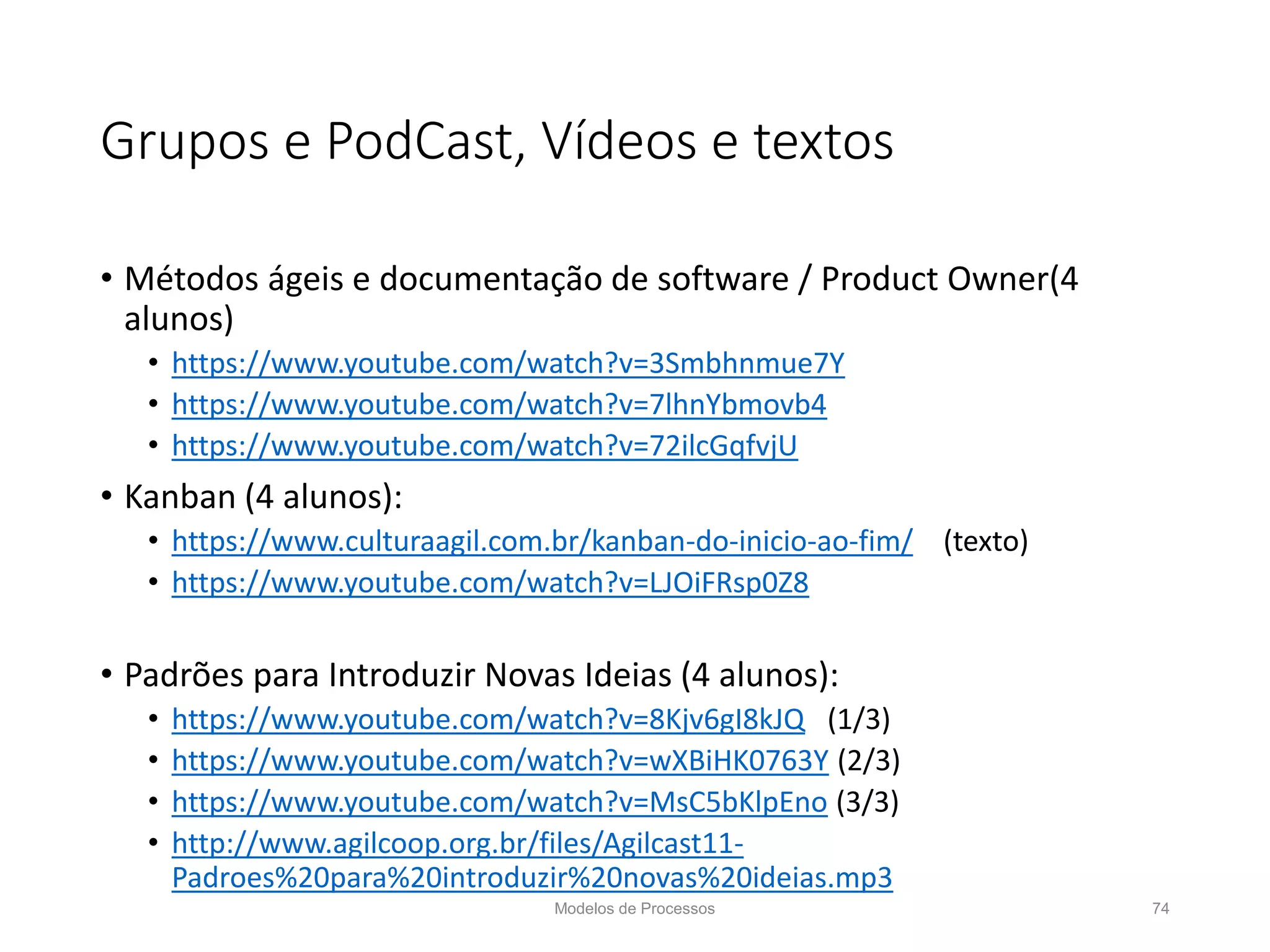 Grupos e PodCast, Vídeos e textos
• Métodos ágeis e documentação de software / Product Owner(4
alunos)
• https://www.youtube.com/watch?v=3Smbhnmue7Y
• https://www.youtube.com/watch?v=7lhnYbmovb4
• https://www.youtube.com/watch?v=72ilcGqfvjU
• Kanban (4 alunos):
• https://www.culturaagil.com.br/kanban-do-inicio-ao-fim/ (texto)
• https://www.youtube.com/watch?v=LJOiFRsp0Z8
• Padrões para Introduzir Novas Ideias (4 alunos):
• https://www.youtube.com/watch?v=8Kjv6gI8kJQ (1/3)
• https://www.youtube.com/watch?v=wXBiHK0763Y (2/3)
• https://www.youtube.com/watch?v=MsC5bKlpEno (3/3)
• http://www.agilcoop.org.br/files/Agilcast11-
Padroes%20para%20introduzir%20novas%20ideias.mp3
Modelos de Processos 74
 