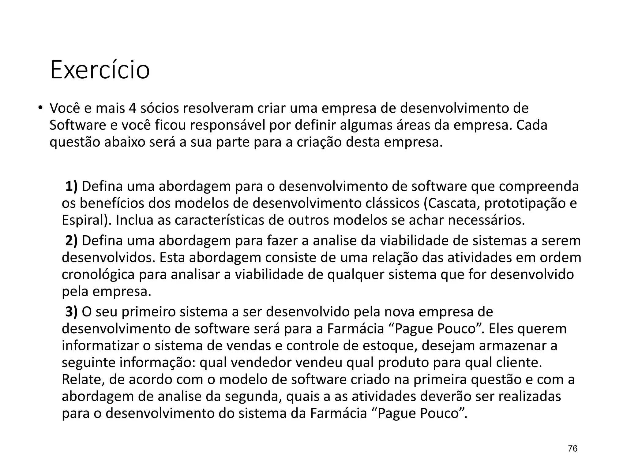 Exercício
• Você e mais 4 sócios resolveram criar uma empresa de desenvolvimento de
Software e você ficou responsável por definir algumas áreas da empresa. Cada
questão abaixo será a sua parte para a criação desta empresa.
1) Defina uma abordagem para o desenvolvimento de software que compreenda
os benefícios dos modelos de desenvolvimento clássicos (Cascata, prototipação e
Espiral). Inclua as características de outros modelos se achar necessários.
2) Defina uma abordagem para fazer a analise da viabilidade de sistemas a serem
desenvolvidos. Esta abordagem consiste de uma relação das atividades em ordem
cronológica para analisar a viabilidade de qualquer sistema que for desenvolvido
pela empresa.
3) O seu primeiro sistema a ser desenvolvido pela nova empresa de
desenvolvimento de software será para a Farmácia “Pague Pouco”. Eles querem
informatizar o sistema de vendas e controle de estoque, desejam armazenar a
seguinte informação: qual vendedor vendeu qual produto para qual cliente.
Relate, de acordo com o modelo de software criado na primeira questão e com a
abordagem de analise da segunda, quais a as atividades deverão ser realizadas
para o desenvolvimento do sistema da Farmácia “Pague Pouco”.
76
 