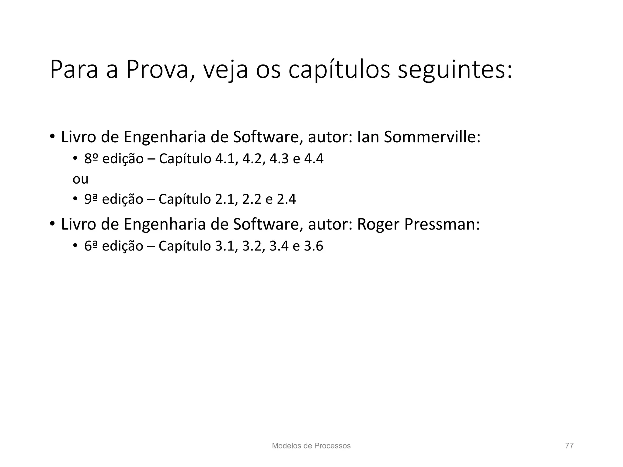 Para a Prova, veja os capítulos seguintes:
• Livro de Engenharia de Software, autor: Ian Sommerville:
• 8º edição – Capítulo 4.1, 4.2, 4.3 e 4.4
ou
• 9ª edição – Capítulo 2.1, 2.2 e 2.4
• Livro de Engenharia de Software, autor: Roger Pressman:
• 6ª edição – Capítulo 3.1, 3.2, 3.4 e 3.6
Modelos de Processos 77
 