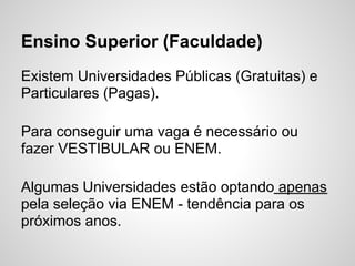 Ensino Superior (Faculdade)
Existem Universidades Públicas (Gratuitas) e
Particulares (Pagas).

Para conseguir uma vaga é necessário ou
fazer VESTIBULAR ou ENEM.

Algumas Universidades estão optando apenas
pela seleção via ENEM - tendência para os
próximos anos.
 