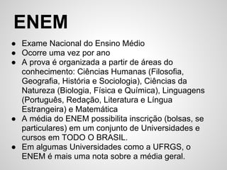 ENEM
● Exame Nacional do Ensino Médio
● Ocorre uma vez por ano
● A prova é organizada a partir de áreas do
  conhecimento: Ciências Humanas (Filosofia,
  Geografia, História e Sociologia), Ciências da
  Natureza (Biologia, Física e Química), Linguagens
  (Português, Redação, Literatura e Língua
  Estrangeira) e Matemática
● A média do ENEM possibilita inscrição (bolsas, se
  particulares) em um conjunto de Universidades e
  cursos em TODO O BRASIL.
● Em algumas Universidades como a UFRGS, o
  ENEM é mais uma nota sobre a média geral.
 