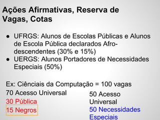 Ações Afirmativas, Reserva de
Vagas, Cotas

● UFRGS: Alunos de Escolas Públicas e Alunos
  de Escola Pública declarados Afro-
  descendentes (30% e 15%)
● UERGS: Alunos Portadores de Necessidades
  Especiais (50%)

Ex: Ciênciais da Computação = 100 vagas
70 Acesso Universal       50 Acesso
30 Pública                Universal
15 Negros                 50 Necessidades
                          Especiais
 