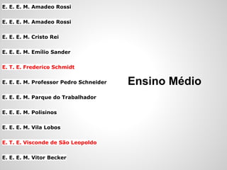 E. E. E. M. Amadeo Rossi

E. E. E. M. Amadeo Rossi

E. E. E. M. Cristo Rei

E. E. E. M. Emílio Sander

E. T. E. Frederico Schmidt

E. E. E. M. Professor Pedro Schneider   Ensino Médio
E. E. E. M. Parque do Trabalhador

E. E. E. M. Polisinos

E. E. E. M. Vila Lobos

E. T. E. Visconde de São Leopoldo

E. E. E. M. Vitor Becker
 