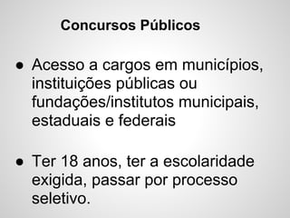 Concursos Públicos

● Acesso a cargos em municípios,
  instituições públicas ou
  fundações/institutos municipais,
  estaduais e federais

● Ter 18 anos, ter a escolaridade
  exigida, passar por processo
  seletivo.
 